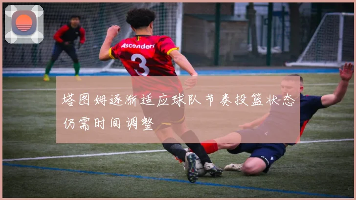 塔图姆逐渐适应球队节奏投篮状态仍需时间调整