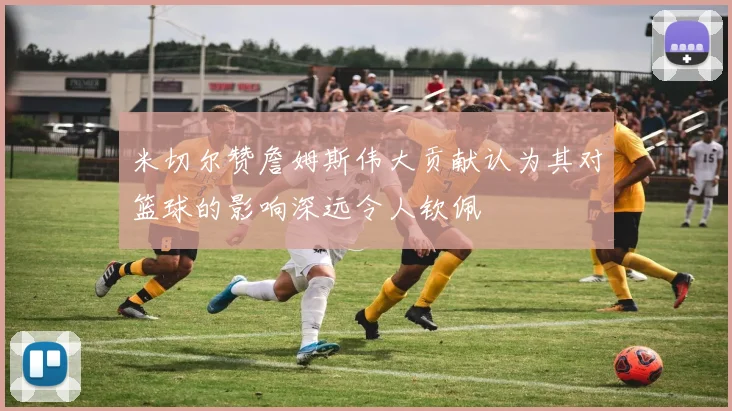 米切尔赞詹姆斯伟大贡献认为其对篮球的影响深远令人钦佩