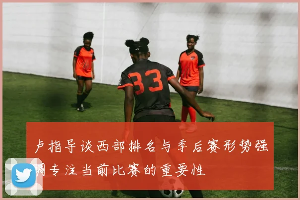 卢指导谈西部排名与季后赛形势强调专注当前比赛的重要性