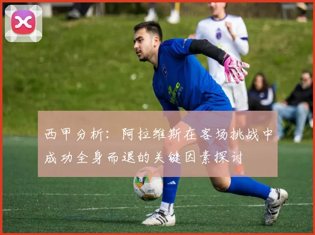 西甲分析：阿拉维斯在客场挑战中成功全身而退的关键因素探讨