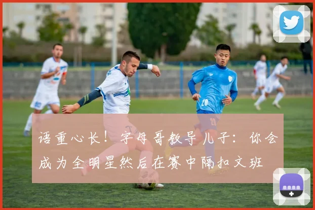 语重心长！字母哥教导儿子：你会成为全明星然后在赛中隔扣文班