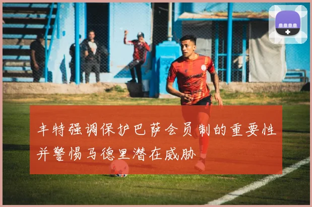 丰特强调保护巴萨会员制的重要性并警惕马德里潜在威胁