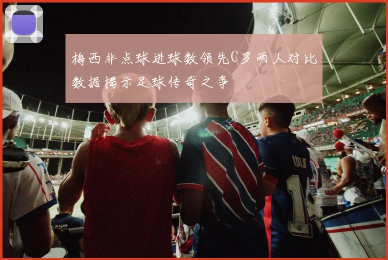 梅西非点球进球数领先C罗两人对比数据揭示足球传奇之争