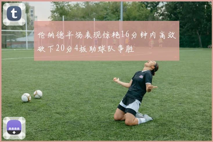 伦纳德半场表现惊艳16分钟内高效砍下20分4板助球队争胜