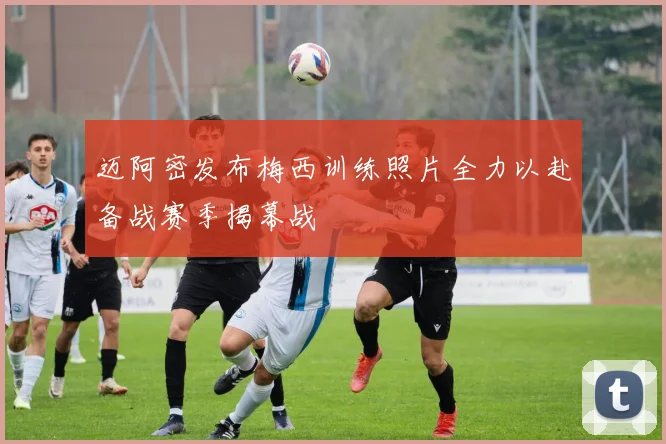 迈阿密发布梅西训练照片全力以赴备战赛季揭幕战