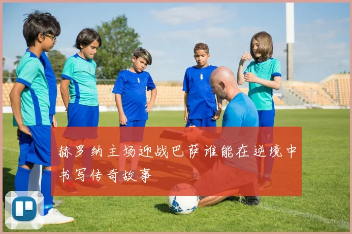 赫罗纳主场迎战巴萨谁能在逆境中书写传奇故事