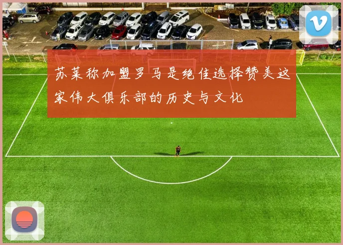 苏莱称加盟罗马是绝佳选择赞美这家伟大俱乐部的历史与文化